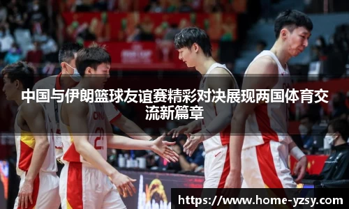 中国与伊朗篮球友谊赛精彩对决展现两国体育交流新篇章